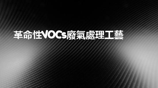 革命性VOCs廢氣處理工藝：價格低廉，效果驚人！